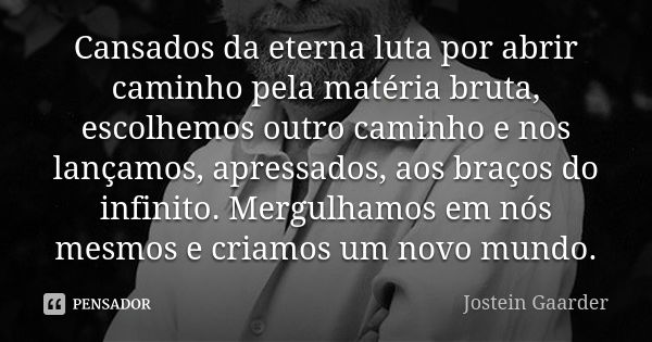 Cansados da eterna luta por abrir caminho pela matéria bruta, escolhemos outro caminho e nos lançamos, apressados, aos braços do infinito. Mergulhamos em nós me... Frase de Jostein Gaarder.