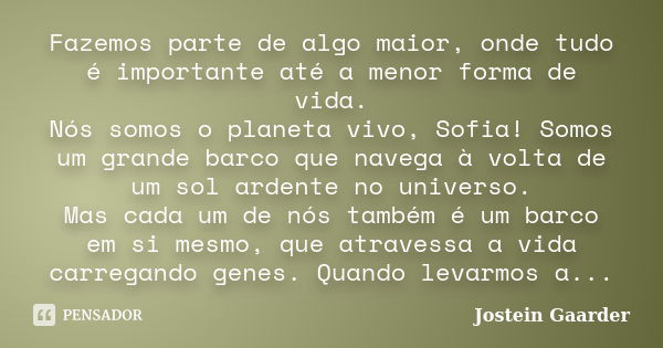 Fazemos parte de algo maior, onde tudo é importante até a menor forma de vida. Nós somos o planeta vivo, Sofia! Somos um grande barco que navega à volta de um s... Frase de Jostein Gaarder.