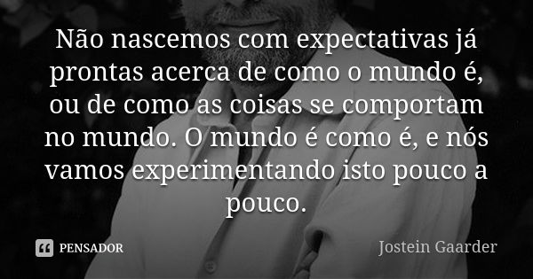 Não nascemos com expectativas já prontas acerca de como o mundo é, ou de como as coisas se comportam no mundo. O mundo é como é, e nós vamos experimentando isto... Frase de Jostein Gaarder.