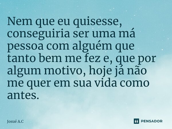 ⁠Nem que eu quisesse, conseguiria ser uma má pessoa com alguém que tanto bem me fez e, que por algum motivo, hoje já não me quer em sua vida como antes.... Frase de Josué A.C.