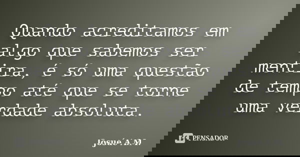 Quando acreditamos em algo que sabemos ser mentira, é só uma questão de tempo até que se torne uma verdade absoluta.... Frase de Josué A.M..