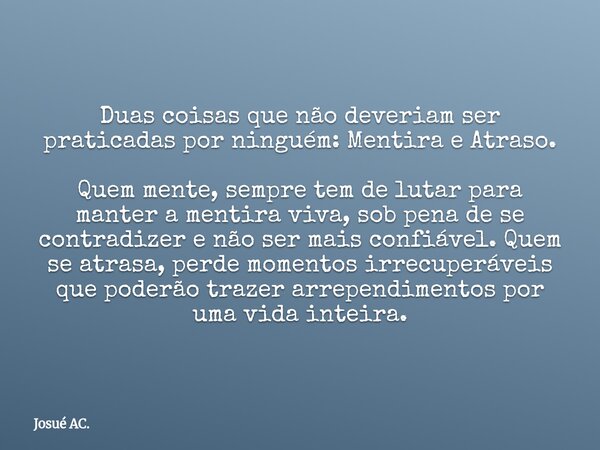 Duas coisas que não deveriam ser praticadas por ninguém: Mentira e Atraso. Quem mente, sempre tem de lutar para manter a mentira viva, sob pena de se contradize... Frase de Josué AC..