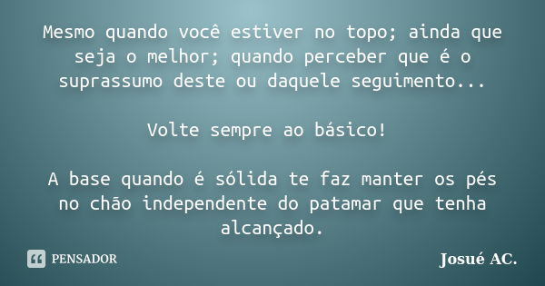 Mesmo quando você estiver no topo; ainda que seja o melhor; quando perceber que é o suprassumo deste ou daquele seguimento... Volte sempre ao básico! A base qua... Frase de Josué AC..