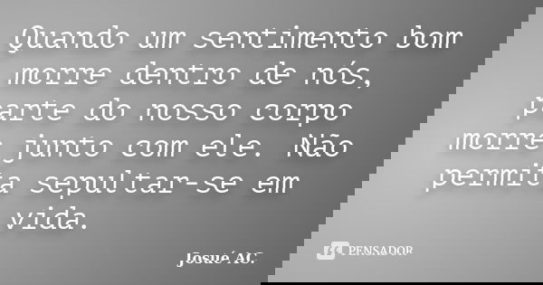 Quando um sentimento bom morre dentro de nós, parte do nosso corpo morre junto com ele. Não permita sepultar-se em vida.... Frase de Josué AC.