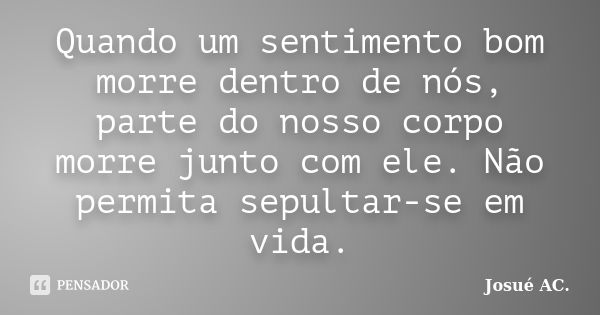 Quando um sentimento bom morre dentro de nós, parte do nosso corpo morre junto com ele. Não permita sepultar-se em vida.... Frase de Josué AC.