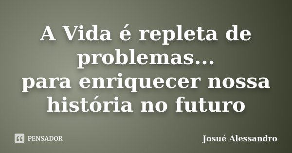 A Vida é repleta de problemas... para enriquecer nossa história no futuro... Frase de Josué Alessandro.