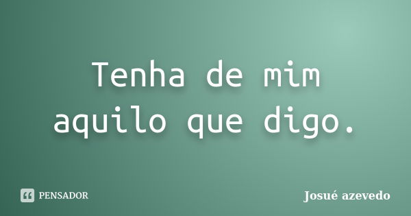 Tenha de mim aquilo que digo.... Frase de Josué azevedo.