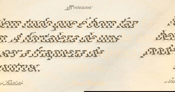 Nem tudo que é bom faz bem. A fortaleza de uns pode ser a fraqueza de outros..... Frase de Josué Batista.