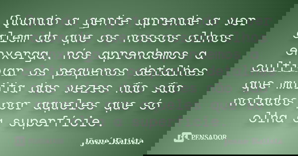 Quando a gente aprende a ver alem do que os nossos olhos enxerga, nós aprendemos a cultivar os pequenos detalhes que muita das vezes não são notados por aqueles... Frase de Josué Batista.