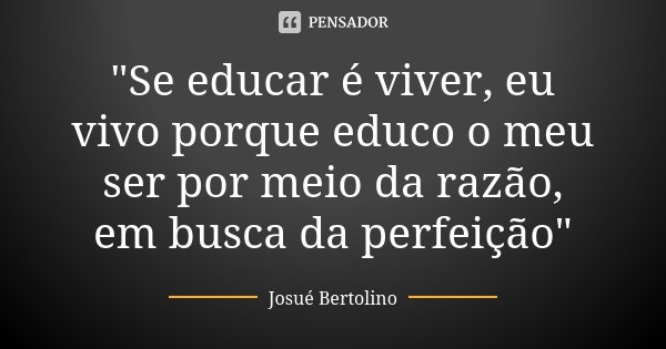 "Se educar é viver, eu vivo porque educo o meu ser por meio da razão, em busca da perfeição"... Frase de Josué Bertolino.