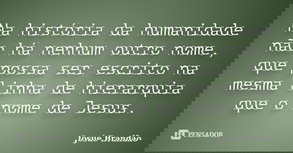 Na história da humanidade não há nenhum outro nome, que possa ser escrito na mesma linha de hierarquia que o nome de Jesus.... Frase de Josué Brandão.