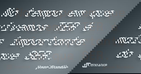 No tempo em que vivemos TER é mais importante do que SER.... Frase de Josué Brandão.