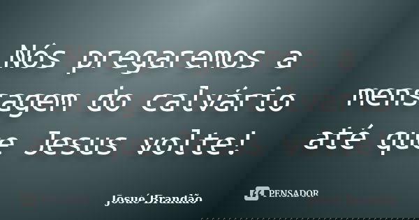 Nós pregaremos a mensagem do calvário até que Jesus volte!... Frase de Josué Brandão.