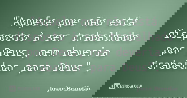 "Aquele que não está disposto à ser trabalhado por Deus, nem deveria trabalhar para Deus".... Frase de Josué Brandão.