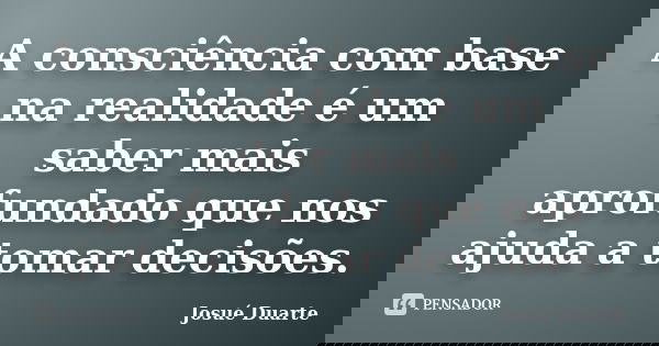 A consciência com base na realidade é um saber mais aprofundado que nos ajuda a tomar decisões.... Frase de Josué Duarte.