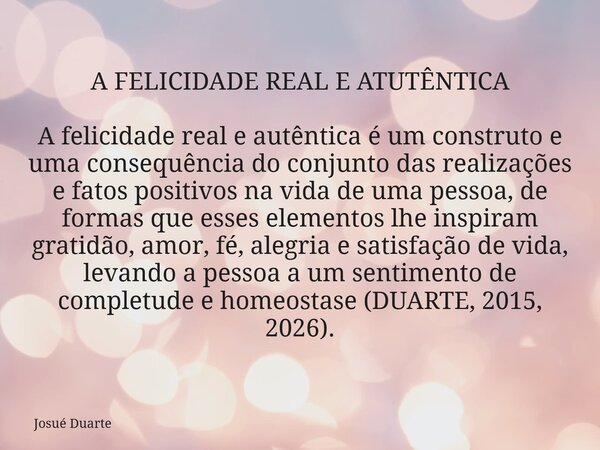 A FELICIDADE REAL E ATUTÊNTICA A felicidade real e autêntica é um construto e uma consequência do conjunto das realizações e fatos positivos na vida de uma pess... Frase de Josué Duarte.