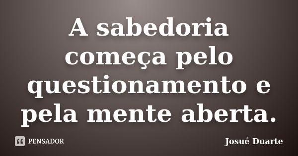 A sabedoria começa pelo questionamento e pela mente aberta.... Frase de Josué Duarte.