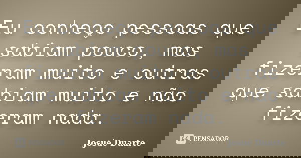Eu conheço pessoas que sabiam pouco, mas fizeram muito e outras que sabiam muito e não fizeram nada.... Frase de Josué Duarte.