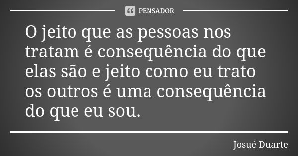 O jeito que as pessoas nos tratam é consequência do que elas são e jeito como eu trato os outros é uma consequência do que eu sou.... Frase de Josué Duarte.