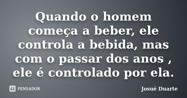 Quando o homem começa a beber, ele controla a bebida, mas com o passar dos anos , ele é controlado por ela.... Frase de Josué Duarte.