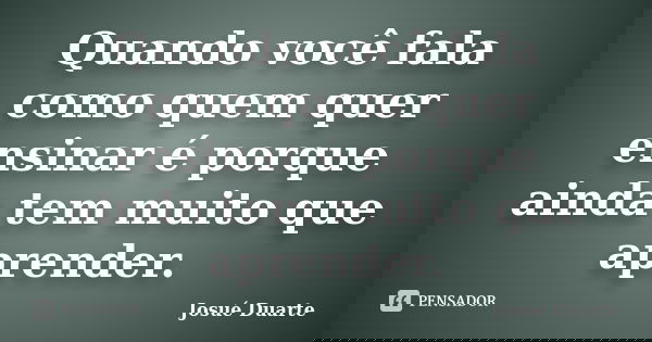 Quando você fala como quem quer ensinar é porque ainda tem muito que aprender.... Frase de Josué Duarte.