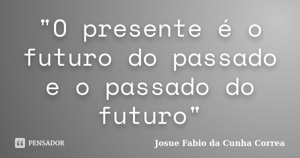 "O presente é o futuro do passado e o passado do futuro"... Frase de Josue Fabio da Cunha Correa.