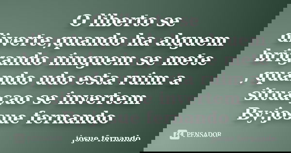 O liberto se diverte,quando ha alguem brigando ninguem se mete , quando udo esta ruim a situaçao se invertem By:josue fernando... Frase de josue fernando.