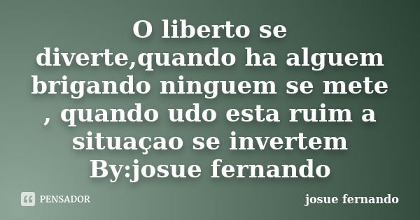 O liberto se diverte,quando ha alguem brigando ninguem se mete , quando udo esta ruim a situaçao se invertem By:josue fernando... Frase de josue fernando.