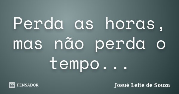 Perda as horas, mas não perda o tempo...... Frase de Josué Leite de Souza.