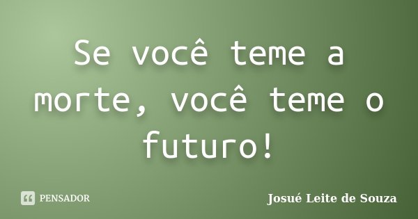 Se você teme a morte, você teme o futuro!... Frase de Josué Leite de Souza.