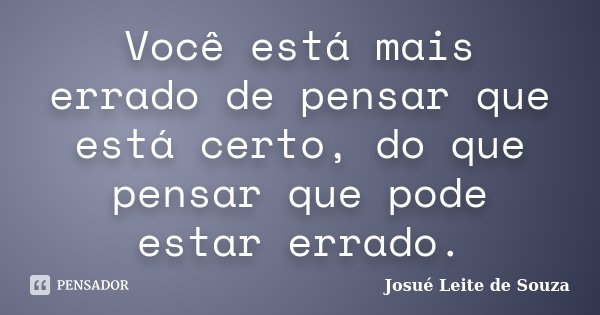 Você está mais errado de pensar que está certo, do que pensar que pode estar errado.... Frase de Josué Leite de Souza.