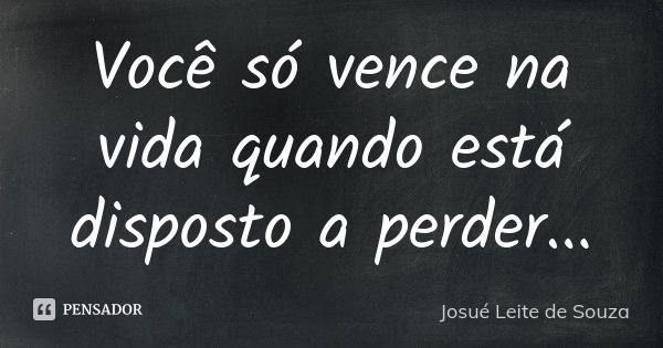 Você só vence na vida quando está disposto a perder...... Frase de Josué Leite de Souza.