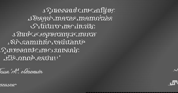 O passado me aflige, Desejo meras memórias. O futuro me incita, Onde a esperança mora. No caminho relutante O presente me consola, Eis onde estou!... Frase de Josué M. Amorim.