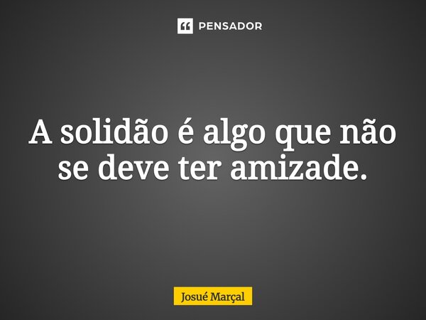 ⁠A solidão é algo que não se deve ter amizade.... Frase de Josué Marçal.