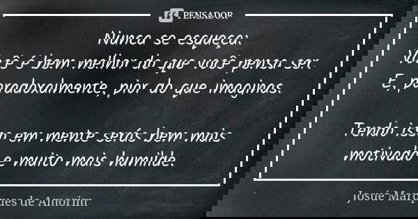 Nunca se esqueça: Você é bem melhor do que você pensa ser. E, paradoxalmente, pior do que imaginas. Tendo isso em mente serás bem mais motivado e muito mais hum... Frase de Josué Marques de Amorim.