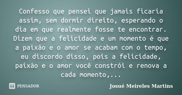 Confesso que pensei que jamais ficaria assim, sem dormir direito, esperando o dia em que realmente fosse te encontrar. Dizem que a felicidade e um momento é que... Frase de Josué Meireles Martins.