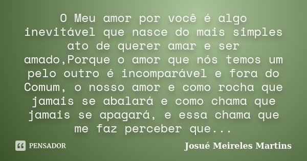 O Meu amor por você é algo inevitável que nasce do mais simples ato de querer amar e ser amado,Porque o amor que nós temos um pelo outro é incomparável e fora d... Frase de Josué Meireles Martins.