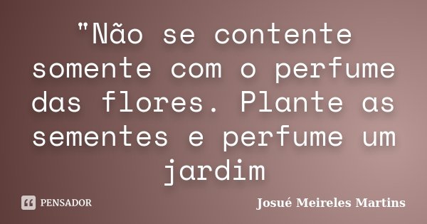 "Não se contente somente com o perfume das flores. Plante as sementes e perfume um jardim... Frase de Josué Meireles Martins.