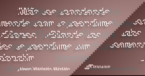 "Não se contente somente com o perfume das flores. Plante as sementes e perfume um jardim... Frase de Josué Meireles Martins.