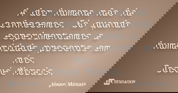 A dor humana não há conhecemos. Só quando esperimentamos a humanidade presente em nós. Josué Morais.... Frase de Josué Morais.