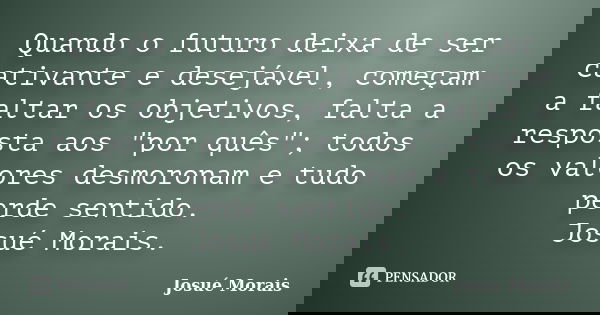 Quando o futuro deixa de ser cativante e desejável, começam a faltar os objetivos, falta a resposta aos "por quês"; todos os valores desmoronam e tudo... Frase de Josue Morais.