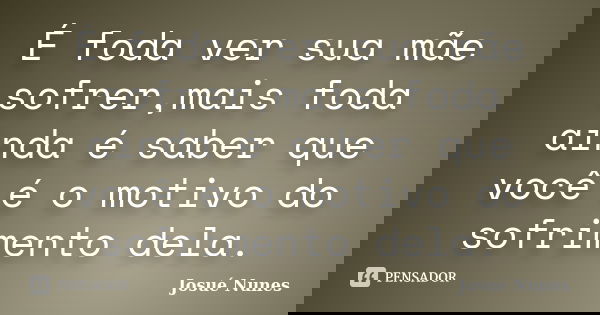É foda ver sua mãe sofrer,mais foda ainda é saber que você é o motivo do sofrimento dela.... Frase de Josué Nunes.