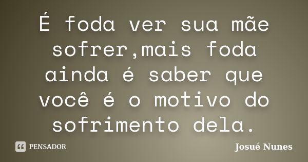 É foda ver sua mãe sofrer,mais foda ainda é saber que você é o motivo do sofrimento dela.... Frase de Josué Nunes.