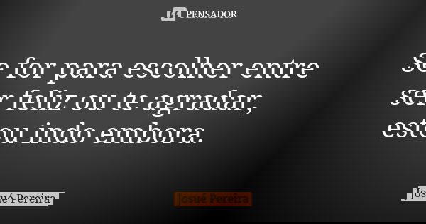 Se for para escolher entre ser feliz ou te agradar, estou indo embora.... Frase de Josué Pereira.