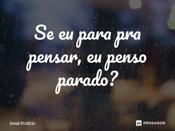 Se eu para pra pensar, eu penso parado?... Frase de Josué Profirio.