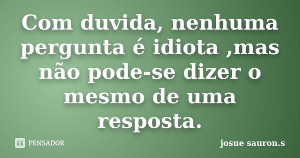 Com duvida, nenhuma pergunta é idiota ,mas não pode-se dizer o mesmo de uma resposta.... Frase de josue sauron.s.