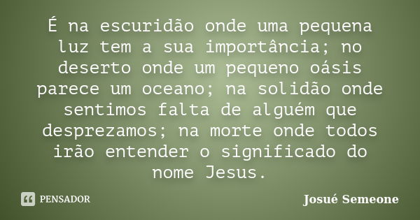 É na escuridão onde uma pequena luz tem a sua importância; no deserto onde um pequeno oásis parece um oceano; na solidão onde sentimos falta de alguém que despr... Frase de Josué Semeone.