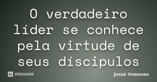 O verdadeiro líder se conhece pela virtude de seus díscipulos... Frase de Josué Semeone.