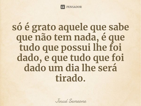 ⁠só é grato aquele que sabe que não tem nada, é que tudo que possui lhe foi dado, e que tudo que foi dado um dia lhe será tirado.... Frase de Josué Semeone.
