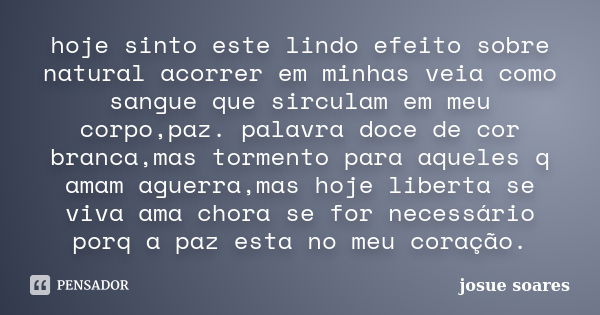 hoje sinto este lindo efeito sobre natural acorrer em minhas veia como sangue que sirculam em meu corpo,paz. palavra doce de cor branca,mas tormento para aquele... Frase de josue soares.